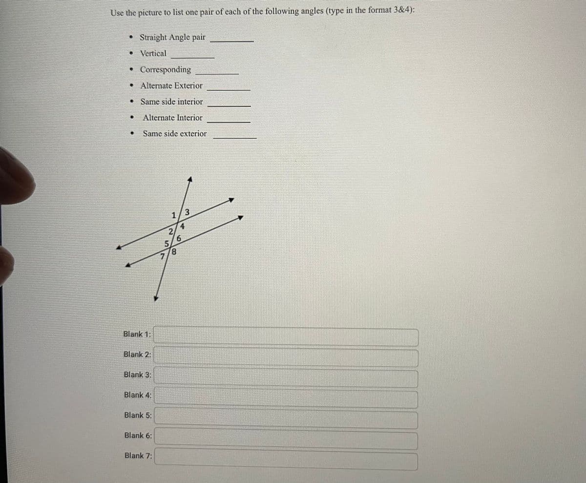 Use the picture to list one pair of each of the following angles (type in the format 3&4):
Straight Angle pair
• Vertical
Corresponding
Alternate Exterior
Same side interior
Alternate Interior
Same side exterior
Blank 1:
Blank 2:
Blank 3:
Blank 4:
Blank 5:
Blank 6:
Blank 7:
1/3
4
2
6
8