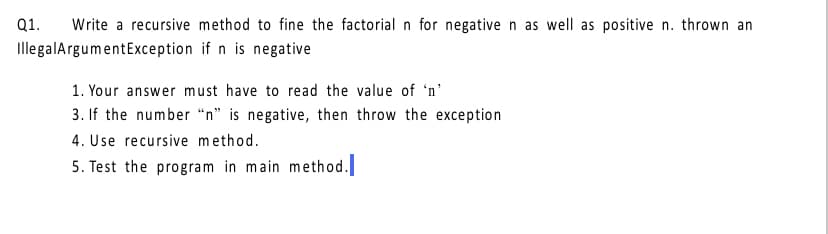 Q1.
Write a recursive method to fine the factorial n for negative n as well as positive n. thrown an
IllegalArgumentException if n is negative
1. Your answer must have to read the value of 'n'
3. If the number “n" is negative, then throw the exception
4. Use recursive method.
5. Test the program in main method.
