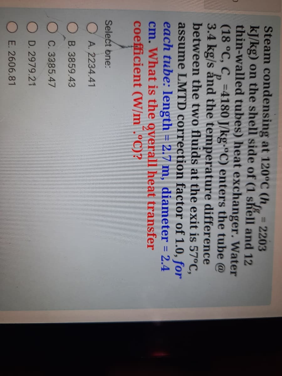 Steam condensing at 120°C (h, = 2203
kJ/kg) on the shell side of (1 shell and 12
thin-walled tubes) heat exchanger. Water
(18 °C, C, =4180 J/kg-"C) enters the tube @
3.4 kg/s ấnd the temperature difference
between the two fluids at the exit is 57°C,
assume LMTD correction factor of 1.0, for
each tube: length = 2.7 m, diameter = 2.4
cm. What is the overall heat transfer
coefficient (W/m¯.°C)?
Select bne:
O A. 2234.41
O B. 3859.43
C. 3385.47
D. 2979.21
E. 2606.81
