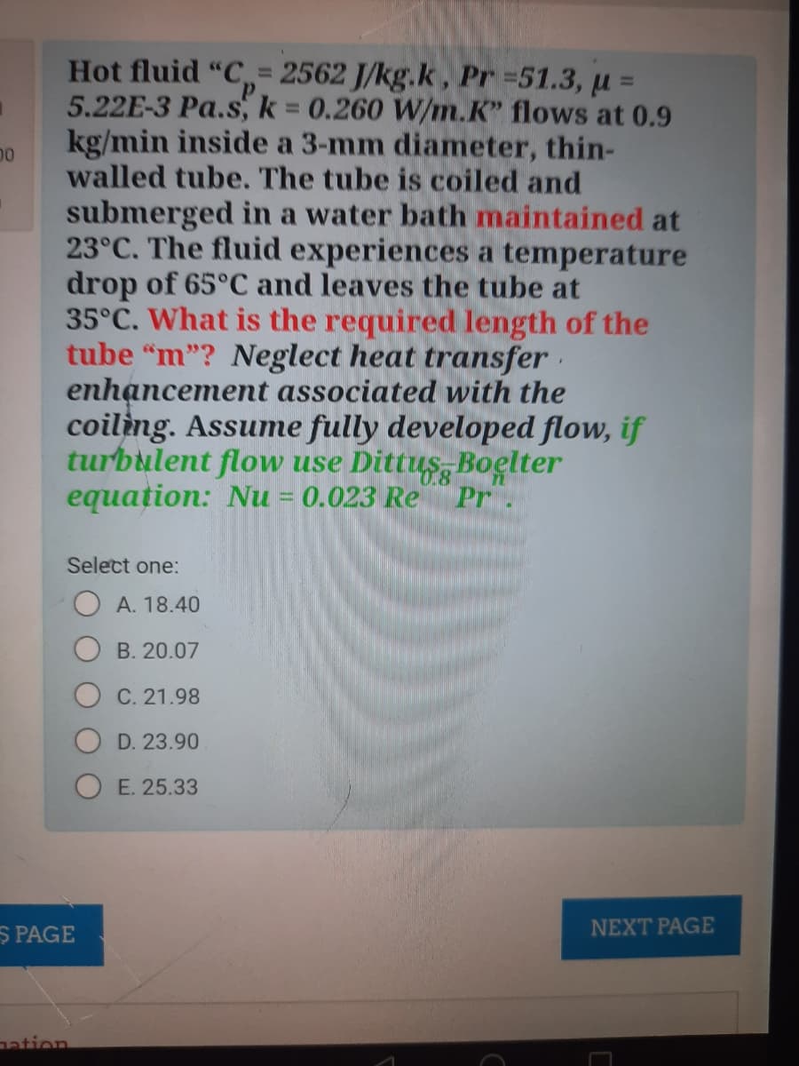 = 2562 J/kg.k, Pr 51.3, µ =
5.22E-3 Pa.s, k 0.260 W/m.K" flows at 0.9
kg/min inside a 3-mm diameter, thin-
walled tube. The tube is coiled and
Hot fluid
%3D
%3D
%3D
00
submerged in a water bath maintained at
23°C. The fluid experiences a temperature
drop of 65°C and leaves the tube at
35°C. What is the required length of the
tube "m"? Neglect heat transfer ·
enhancement associated with the
coiling. Assume fully developed flow, if
turbulent flow use Dittus, Boelter
equation: Nu = 0.023 Re
71
Pr.
Select one:
A. 18.40
B. 20.07
C. 21.98
D. 23.90
O E. 25.33
S PAGE
NEXT PAGE
nation
