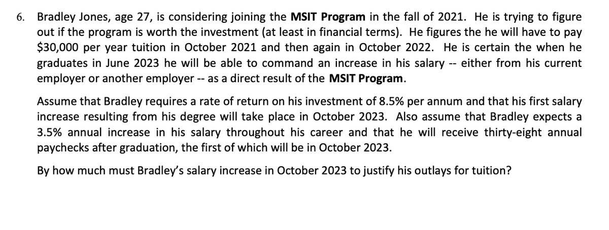 6. Bradley Jones, age 27, is considering joining the MSIT Program in the fall of 2021. He is trying to figure
out if the program is worth the investment (at least in financial terms). He figures the he will have to pay
$30,000 per year tuition in October 2021 and then again in October 2022. He is certain the when he
graduates in June 2023 he will be able to command an increase in his salary -- either from his current
employer or another employer -- as a direct result of the MSIT Program.
Assume that Bradley requires a rate of return on his investment of 8.5% per annum and that his first salary
increase resulting from his degree will take place in October 2023. Also assume that Bradley expects a
3.5% annual increase in his salary throughout his career and that he will receive thirty-eight annual
paychecks after graduation, the first of which will be in October 2023.
By how much must Bradley's salary increase in October 2023 to justify his outlays for tuition?
