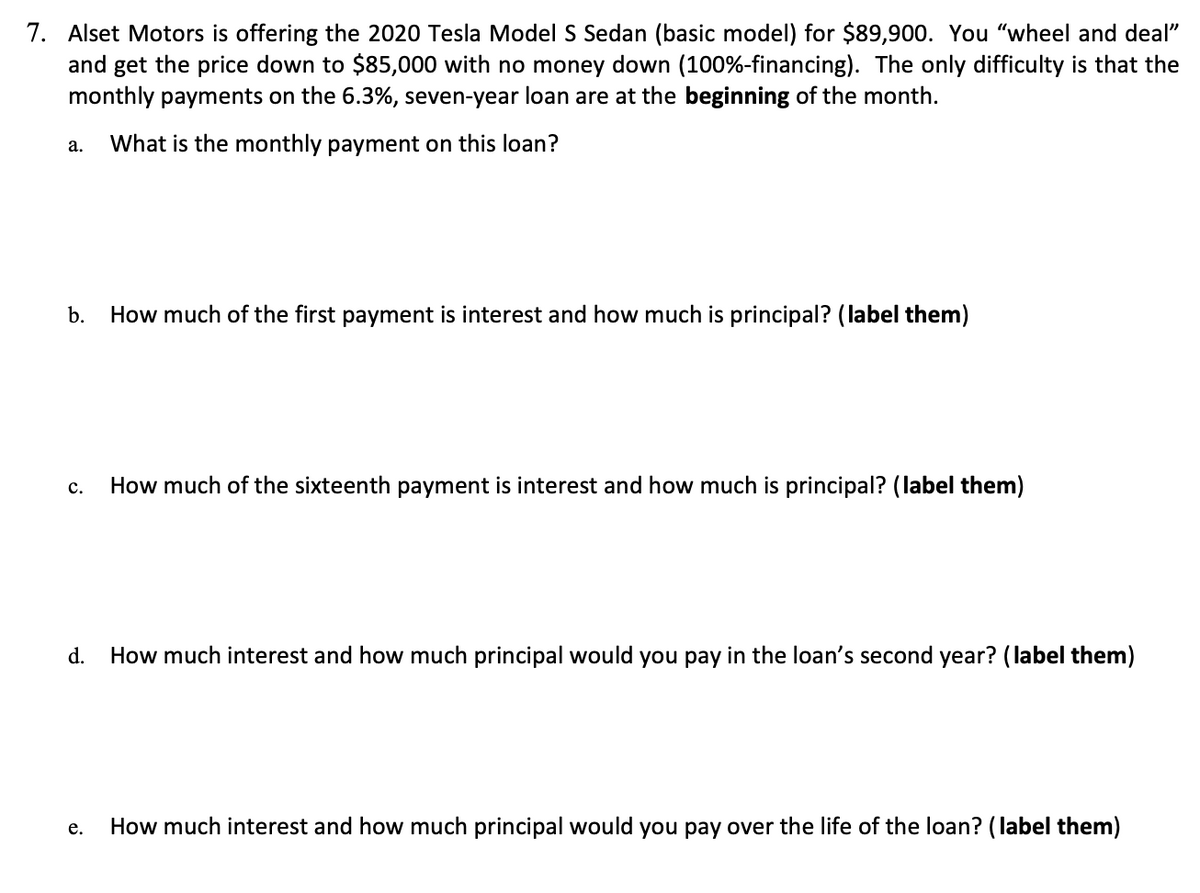 7. Alset Motors is offering the 2020 Tesla Model S Sedan (basic model) for $89,900. You "wheel and deal"
and get the price down to $85,000 with no money down (100%-financing). The only difficulty is that the
monthly payments on the 6.3%, seven-year loan are at the beginning of the month.
What is the monthly payment on this loan?
а.
b.
How much of the first payment is interest and how much is principal? (label them)
How much of the sixteenth payment is interest and how much is principal? (label them)
с.
d.
How much interest and how much principal would you pay in the loan's second year? (label them)
How much interest and how much principal would you pay over the life of the loan? (label them)
е.
