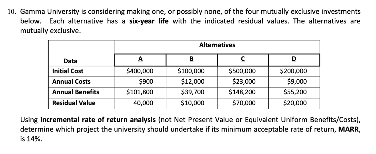 10. Gamma University is considering making one, or possibly none, of the four mutually exclusive investments
below. Each alternative has a six-year life with the indicated residual values. The alternatives are
mutually exclusive.
Alternatives
Data
A
B
D
Initial Cost
$400,000
$100,000
$500,000
$200,000
Annual Costs
$900
$12,000
$23,000
$9,000
Annual Benefits
$101,800
$39,700
$148,200
$55,200
Residual Value
40,000
$10,000
$70,000
$20,000
Using incremental rate of return analysis (not Net Present Value or Equivalent Uniform Benefits/Costs),
determine which project the university should undertake if its minimum acceptable rate of return, MARR,
is 14%.
