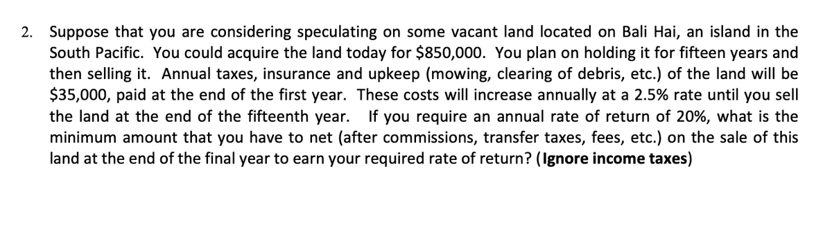 2. Suppose that you are considering speculating on some vacant land located on Bali Hai, an island in the
South Pacific. You could acquire the land today for $850,000. You plan on holding it for fifteen years and
then selling it. Annual taxes, insurance and upkeep (mowing, clearing of debris, etc.) of the land will be
$35,000, paid at the end of the first year. These costs will increase annually at a 2.5% rate until you sell
the land at the end of the fifteenth year.
If you require an annual rate of return of 20%, what is the
minimum amount that you have to net (after commissions, transfer taxes, fees, etc.) on the sale of this
land at the end of the final year to earn your required rate of return? (Ignore income taxes)
