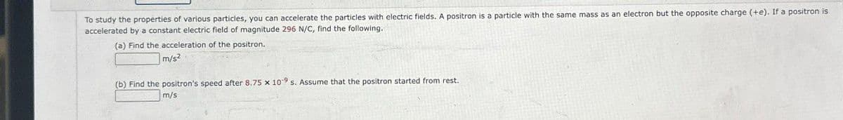 To study the properties of various particles, you can accelerate the particles with electric fields. A positron is a particle with the same mass as an electron but the opposite charge (+e). If a positron is
accelerated by a constant electric field of magnitude 296 N/C, find the following.
(a) Find the acceleration of the positron.
m/s²
(b) Find the positron's speed after 8.75 x 109 s. Assume that the positron started from rest.
m/s