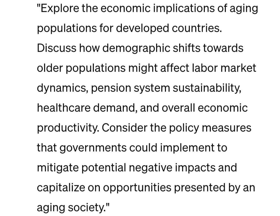 "Explore the economic implications of aging
populations for developed countries.
Discuss how demographic shifts towards
older populations might affect labor market
dynamics, pension system sustainability,
healthcare demand, and overall economic
productivity. Consider the policy measures
that governments could implement to
mitigate potential negative impacts and
capitalize on opportunities presented by an
aging society."