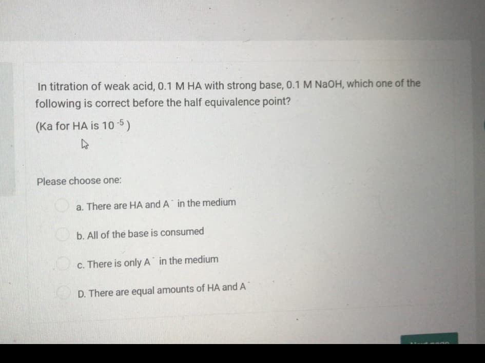 In titration of weak acid, 0.1 M HA with strong base, 0.1 M NAOH, which one of the
following is correct before the half equivalence point?
(Ka for HA is 10 5)
Please choose one:
a. There are HA and A in the medium
b. All of the base is consumed
c. There is only A in the medium
D. There are equal amounts of HA and A
