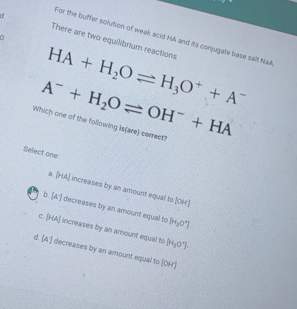 For the buffer solution of weak acid HA and its conjugate base salt NaA,
There are two equilibrium reactions
HA + H,O=H,O* + A
A + H,O= OH¯ + HA
Which one of the following is(are) correct?
Select one:
a. [HA] increases by. an amount equal to [OH]
b. [A] decreases by an amount equal to [H30*]
c. [HA] increases by an amount equal to [H30*]
d. [A] decreases by an amount equal to (OH]
