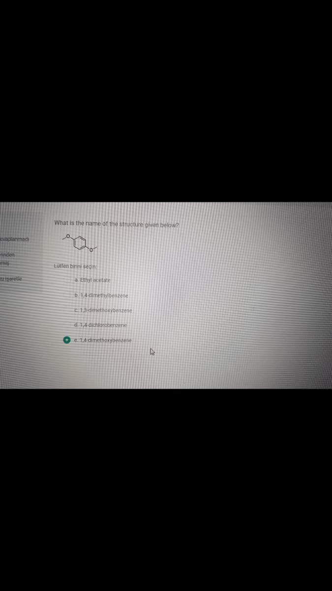 What is the name of the structure given below?
evaplanmadi
rinden
amis
Lütfen birini seçin:
işerelie
a. Ethyl acetate
b.1,4-dimettyibenzene
c.1.3-dimethoxybenzene
d. 1,4 dichlorobenzene
e. 1,4 dimethoxybenzene
