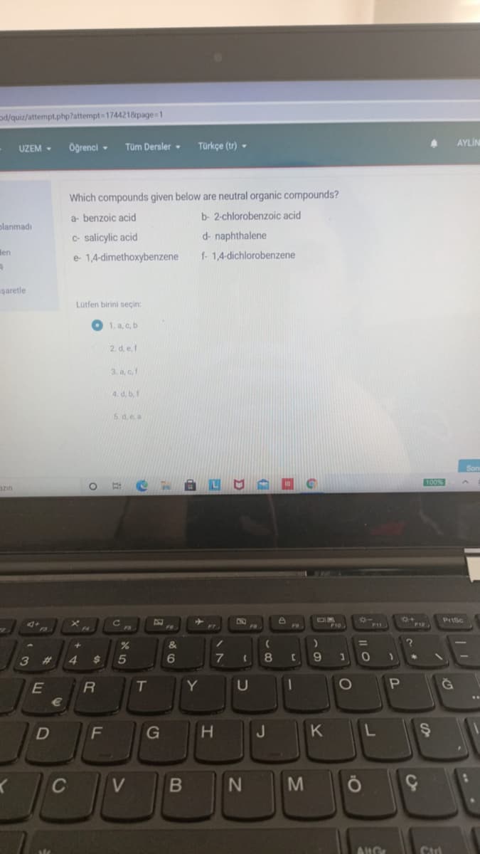 od/quiz/attempt.php?attempt=1744218&page=1
UZEM -
Öğrenci -
Tüm Dersler -
Türkçe (tr) -
AYLİN
Which compounds given below are neutral organic compounds?
a- benzoic acid
b- 2-chlorobenzoic acid
olanmadı
C- salicylic acid
d- naphthalene
Hen
e 1,4-dimethoxybenzene
f- 1,4-dichlorobenzene
uşaretle
Lütfen birini seçin:
1. a, c, b
2. d, e f
3. a, c,f
4. d, b, f
5 d.e a
100%
azin
PrtSc
F12
F7
&
/
%3D
3 #
4
5
8
Y
G
J
K
C
AUGE
B
