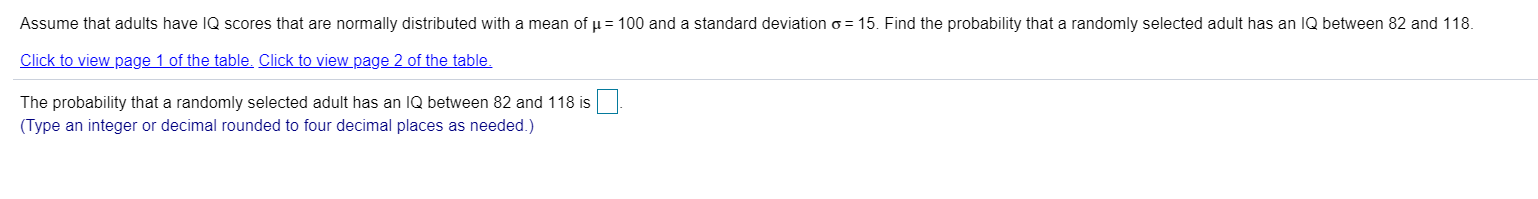 Assume that adults have IQ scores that are normally distributed with a mean of p = 100 and a standard deviation o = 15. Find the probability that a randomly selected adult has an IQ between 82 and 118.
Click to view page 1 of the table. Click to view page 2 of the table.
The probability that a randomly selected adult has an IQ between 82 and 118 is
(Type an integer or decimal rounded to four decimal places as needed.)
