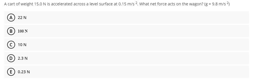 A cart of weight 15.0 N is accelerated across a level surface at 0.15 m/s 2. What net force acts on the wagon? (g = 9.8 m/s 2)
(A) 22 N
B 100 N
C) 10 N
D) 2.3 N
E) 0.23 N
