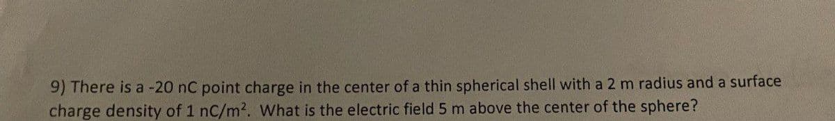 9) There is a -20 nC point charge in the center of a thin spherical shell with a 2 m radius and a surface
charge density of 1 nC/m². What is the electric field 5 m above the center of the sphere?