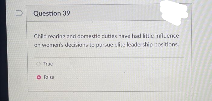 D
Question 39
Child rearing and domestic duties have had little influence
on women's decisions to pursue elite leadership positions.
True
O False