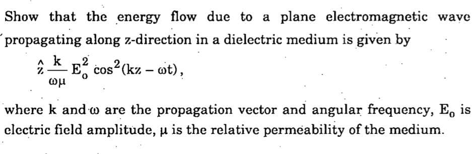 Show that the energy flow due to a plane electromagnetic wave
propagating along z-direction in a dielectric medium is given by
7
ωμ
2
E² cos² (kz - wt),
where k and w are the propagation vector and angular frequency, E, is
electric field amplitude, u is the relative permeability of the medium.