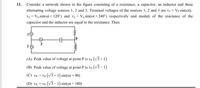 11. Consider a network shown in the figure consisting of a resistance, a capacitor, an inductor and three
alternating voltage sources 1, 2 and 3. Terminal voltages of the sources 1, 2 and 3 are v₁ = V₁ sin(cot),
V₂ = V₁ sin(t+120°) and v3 = V₁ sin(cot+240) respectively and moduli of the reactance of the
capacitor and the inductor are equal to the resistance. Then
(A) Peak value of voltage at point P is vo (√3+1)
(B) Peak value of voltage at point P is vo (√3-1)
(C) vp = Vo (√3+1) sin(cot +90)
(D) vpvo (√3-1) sin(cot + 180)