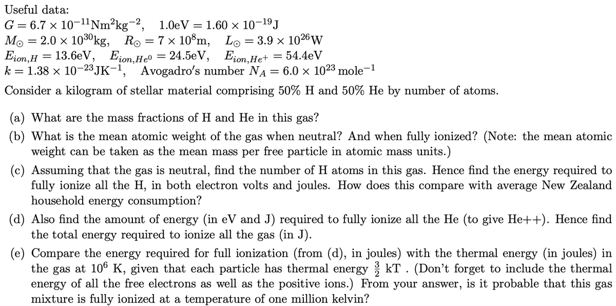 Useful data:
G = 6.7 × 10-¹¹ Nm²kg-2, 1.0eV =
2.0 × 10³⁰kg, R₁ = 7 × 10³m,
13.6eV, Eion,He0 = 24.5eV,
Mo
Eion, H
k = 1.38 × 10-23 JK-1, Avogadro's number NA
Consider a kilogram of stellar material comprising 50% H and 50% He by number of atoms.
-
=
1.60 × 10-19 J
Lo
-
3.9 × 1026 W
Eion,He+ = 54.4eV
=
6.0 × 1023 mole
-1
(a) What are the mass fractions of H and He in this gas?
(b) What is the mean atomic weight of the gas when neutral? And when fully ionized? (Note: the mean atomic
weight can be taken as the mean mass per free particle in atomic mass units.)
(c) Assuming that the gas is neutral, find the number of H atoms in this gas. Hence find the energy required to
fully ionize all the H, in both electron volts and joules. How does this compare with average New Zealand
household energy consumption?
(d) Also find the amount of energy (in eV and J) required to fully ionize all the He (to give He++). Hence find
the total energy required to ionize all the gas (in J).
3
(e) Compare the energy required for full ionization (from (d), in joules) with the thermal energy (in joules) in
the gas at 106 K, given that each particle has thermal energy / kT. (Don't forget to include the thermal
energy of all the free electrons as well as the positive ions.) From your answer, is it probable that this gas
mixture is fully ionized at a temperature of one million kelvin?