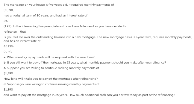 The mortgage on your house is five years old. It required monthly payments of
$1,390,
had an original term of 30 years, and had an interest rate of
8%
(APR). In the intervening five years, interest rates have fallen and so you have decided to
refinance-that
is, you will roll over the outstanding balance into a new mortgage. The new mortgage has a 30-year term, requires monthly payments,
and has an interest rate of
6.125%
(APR).
a. What monthly repayments will be required with the new loan?
b. If you still want to pay off the mortgage in 25 years, what monthly payment should you make after you refinance?
c. Suppose you are willing to continue making monthly payments of
$1,390.
How long will it take you to pay off the mortgage after refinancing?
d. Suppose you are willing to continue making monthly payments of
$1,390
and want to pay off the mortgage in 25 years. How much additional cash can you borrow today as part of the refinancing?