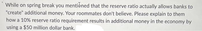 While on spring break you mentioned that the reserve ratio actually allows banks to
"create" additional money. Your roommates don't believe. Please explain to them
how a 10% reserve ratio requirement results in additional money in the economy by
using a $50 million dollar bank.