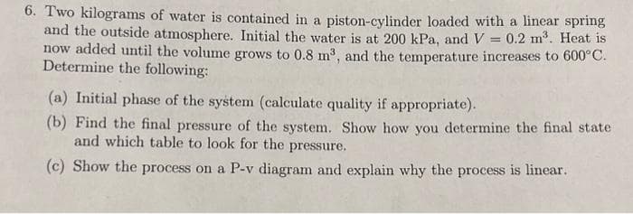 6. Two kilograms of water is contained in a piston-cylinder loaded with a linear spring
and the outside atmosphere. Initial the water is at 200 kPa, and V = 0.2 m³. Heat is
now added until the volume grows to 0.8 m³, and the temperature increases to 600°C.
Determine the following:
(a) Initial phase of the system (calculate quality if appropriate).
(b) Find the final pressure of the system. Show how you determine the final state
and which table to look for the pressure.
(c) Show the process on a P-v diagram and explain why the process is linear.