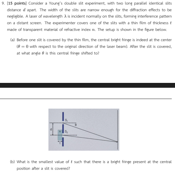 9. [15 points] Consider a Young's double slit experiment, with two long parallel identical slits
distance d apart. The width of the slits are narrow enough for the diffraction effects to be
negligible. A laser of wavelength A is incident normally on the slits, forming interference pattern
on a distant screen. The experimenter covers one of the slits with a thin film of thickness t
made of transparent material of refractive index n. The setup is shown in the figure below.
(a) Before one slit is covered by the thin film, the central bright fringe is indeed at the center
(0 = 0 with respect to the original direction of the laser beam). After the slit is covered,
at what angle is this central fringe shifted to?
S₁
n S₂
0
(b) What is the smallest value of t such that there is a bright fringe present at the central
position after a slit is covered?