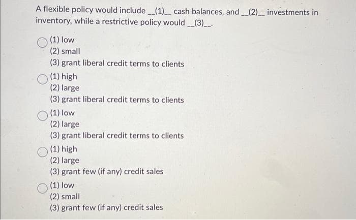 A flexible policy would include ___(1)___ cash balances, and __(2)__ investments in
inventory, while a restrictive policy would(3)___.
(1) low
(2) small
(3) grant liberal credit terms to clients
(1) high
(2) large
(3) grant liberal credit terms to clients
(1) low
(2) large
(3) grant liberal credit terms to clients
(1) high
(2) large
(3) grant few (if any) credit sales
(1) low
(2) small
(3) grant few (if any) credit sales