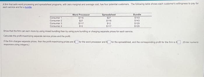 A firm that sells word processing and spreadsheet programs, with zero marginal and average cost, has four potential customers. The following table shows each customer's willingness to pay for
each service and for a bundle
Consumer 1
Consumer 2
Consumer 3.
Consumer 4
Word Processor
$116
$27
$117
$12
Spreadsheet
$27
$116
$12
$117
Bundle
$143
$143
$129
$129
Show that the firm can eam more by using mixed bundling than by using pure bundling or charging separate prices for each service.
Calculate the profit-maximizing separate service prices and the profit
If the firm charges separate prices, then the profit-maximizing prices are $ for the word processor and $ for the spreadsheet, and the corresponding profit for the firm is $ (Enter numeric
responses using integers)