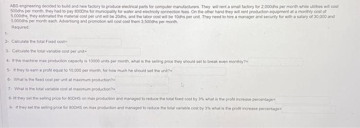 ABS engineering decided to build and new factory to produce electrical parts for computer manufacturers. They will rent a small factory for 2,000dhs per month while utities will cost
500dhs per month, they had to pay 8000hs for municipality for water and electricity connection fees. On the other hand they will rent production equipment at a monthly cost of
5,000hs they estimated the material cost per unit will be 20dhs, and the labor cost will be 10dhs per unit. They need to hire a manager and security for with a salary of 30,000 and
5,000dhs per month each. Advertising and promotion will cost cost them 3,500dhs per month
Required
1-
2- Calculate the total Fixed cost
3- Calculate the total variable cost per unit-
4- If the machine max production capacity is 10000 units per month, what is the selling price they should set to break even monthly?
5 if they to earn a profit equal to 10.000 per month, for how much he should sell the unit?
6 What is the fixed cost per unit at maximum production?
7- What is the total variable cost at maximum production?
8-If they set the selling price for BODHS on max production and managed to reduce the total fixed cost by 3% what is the profit increase percentages
9- If they set the selling price for 80DHS on max production and managed to reduce the total variable cost by 3% what is the profit increase percentage-