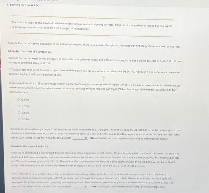 6. Solving for the WACC
The WACC is used as the discount rate to evaluate various capital budgeting projects. However, it is important to realize that the WACC
is an appropriate discount rate only for a project of average risk.
Analyze the cost of capital situations of the following company cases, and answer the specific questions that finance professionals need to address.
Consider the case of Turnbull Co.
Turnbull Co, has a target capital structure of 55% debt, 6% preferred stock, and 36% common equity. It has a before-tax cost of debt of 11.1%, and
its cost of preferred stock is 12.2%
of Turnbull can raise all of its equity capital from retained earnings, its cost of common equity will be 14.7%. However, if it is necessary to raise new
common equity, it will carry a cost of 16.0%
its current tax rate is 25%, how much higher will Turnbull's weighted average cost of capital (WACC) be if it has to raise additional common equity
capital by issuing new common stock instead of raising the funds through retained earnings? (Note: Round your intermediate calculations to two
decimal places)
0 0.04%
O 1.03 %
0 0.65%
Turnbull Co. is considering a project that requires an initial investment of $1,700,000. The firm will raise the $1,700,000 in capital by issuing $750,000
of debt at a before-tax cost of 11.1%, $70,000 of preferred stock at a cost of 12.2%, and $800,000 of equity at a cost of 14.7%. The firm faces a tax
rate of 25%. What will be the WACC for this project?
(Note: Round your intermediate calculations to three decimal places.)
Consider the case of Kuhun Co.
Kuhn Co. is considering a new project that will require an initial investment of $20 million. It has a target capital structure of 35% debt, 2% preferred
stock, and 63% common equity, Kuhn has noncallable bonds outstanding that mature in five years with a face value of $1,000, an annual coupon rate
of 10%, and a market price of $1,050.76. The yield on the company's current bonds is a good approximation of the yield on any new bonds that it
issues. The company can sell shares of preferred stock that pay an annual dividend of $5 at a price of $92.25 per share.
Kuhn does not have any retained earnings evailable to finance this project, so the firm will have to issue new common stack to help fund . Its
common stock is currently selling for $33.35 per share, and it is expected to pay a dividend of $1.35 at the end of next year Flotation costs will
represent 3% of the funds raised by issuing new common stack. The company is projected to grow at a constant rate of 9.2%, and they face a tax
rate of 25% What will be the WACC for this project?
(Note: Round your intermediate calculations to two decimal places)
