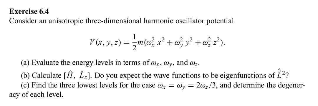 Exercise 6.4
Consider an anisotropic three-dimensional harmonic oscillator potential
acy
= { m (w² x ² + w} y² + w? 2²).
V (x, y, z) = = m(o² x² +
@z.
(a) Evaluate the energy levels in terms of wx, @y, and
(b) Calculate [Ĥ, Î₂]. Do you expect the wave functions to be eigenfunctions of 1²?
(c) Find the three lowest levels for the case @x = @y= = 2002/3, and determine the degener-
of each level.