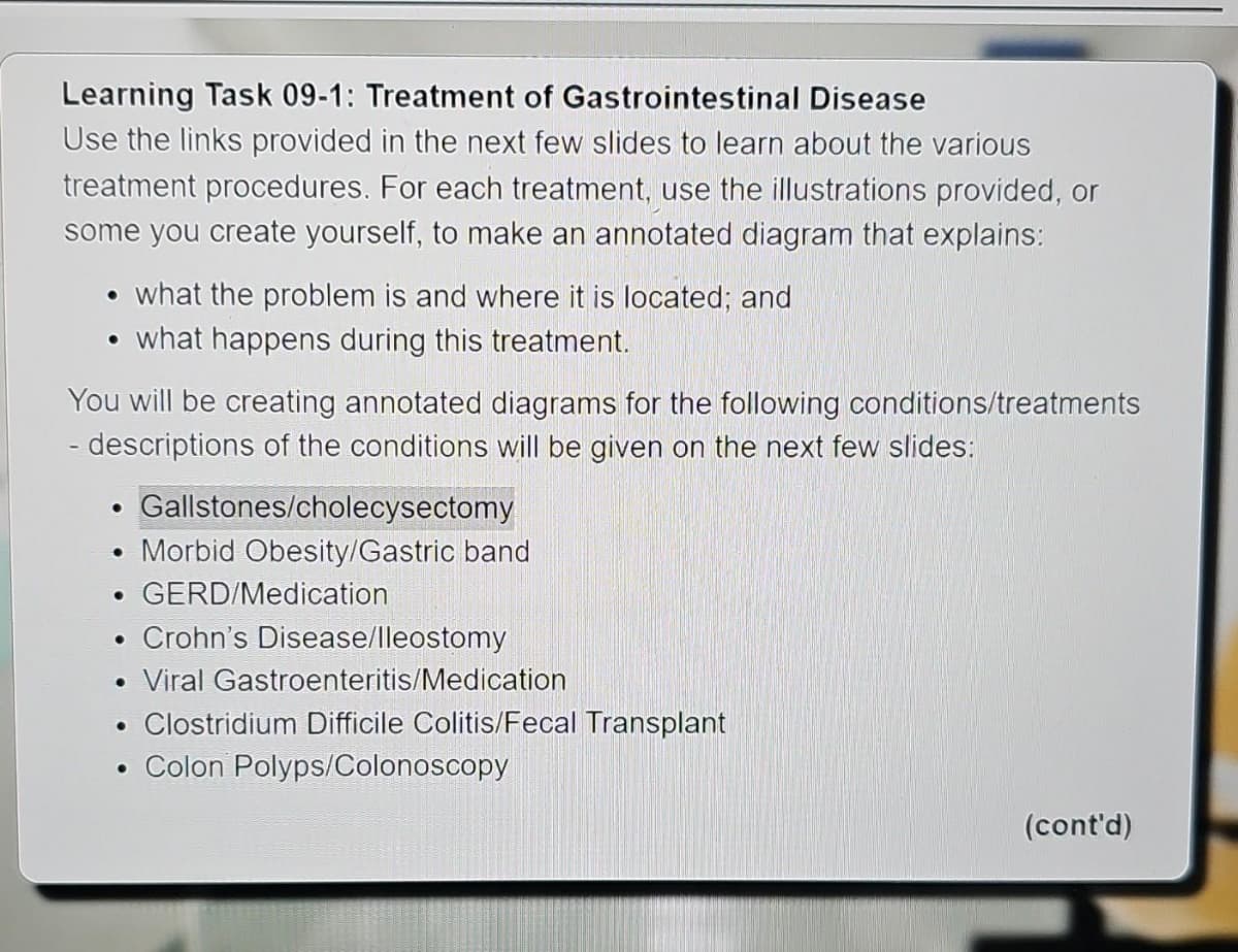 Learning Task 09-1: Treatment of Gastrointestinal Disease
Use the links provided in the next few slides to learn about the various
treatment procedures. For each treatment, use the illustrations provided, or
some you create yourself, to make an annotated diagram that explains:
• what the problem is and where it is located; and
●
• what happens during this treatment.
You will be creating annotated diagrams for the following conditions/treatments
- descriptions of the conditions will be given on the next few slides:
●
• GERD/Medication
●
Gallstones/cholecysectomy
Morbid Obesity/Gastric band
●
Crohn's Disease/lleostomy
Viral Gastroenteritis/Medication
• Clostridium Difficile Colitis/Fecal Transplant
• Colon Polyps/Colonoscopy
(cont'd)