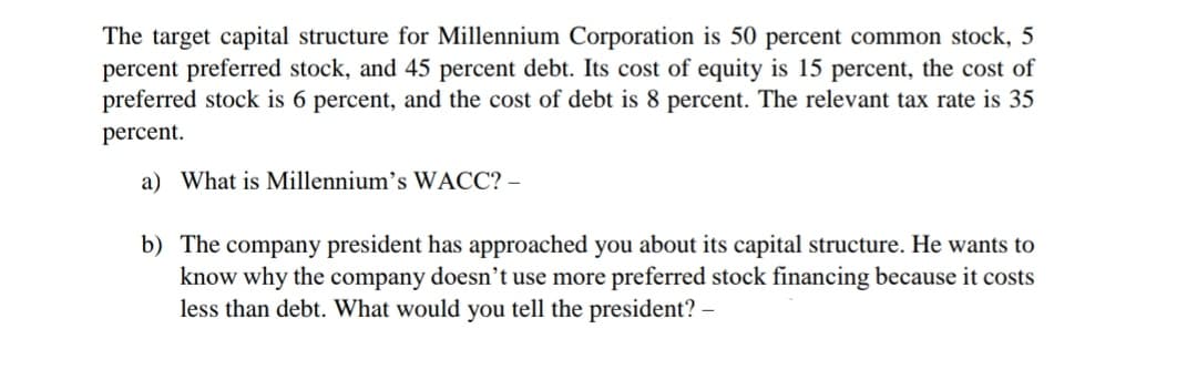 The target capital structure for Millennium Corporation is 50 percent common stock, 5
percent preferred stock, and 45 percent debt. Its cost of equity is 15 percent, the cost of
preferred stock is 6 percent, and the cost of debt is 8 percent. The relevant tax rate is 35
percent.
a) What is Millennium's WACC? –
b) The company president has approached you about its capital structure. He wants to
know why the company doesn’t use more preferred stock financing because it costs
less than debt. What would you tell the president? –
