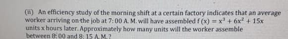 (ii) An efficiency study of the morning shift at a certain factory indicates that an average
worker arriving on the job at 7:00 A. M. will have assembled f (x) = x' + 6x? + 15x
units x hours later. Approximately how many units will the worker assemble
between 8: 00 and 8: 15 A. M.?
