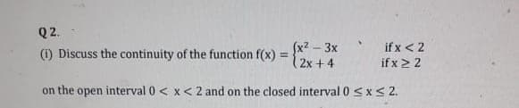 Q2.
(x2 – 3x
(1) Discuss the continuity of the function f(x) =
(2x + 4
if x < 2
if x2 2
on the open interval 0 < x< 2 and on the closed interval 0 <x< 2.
