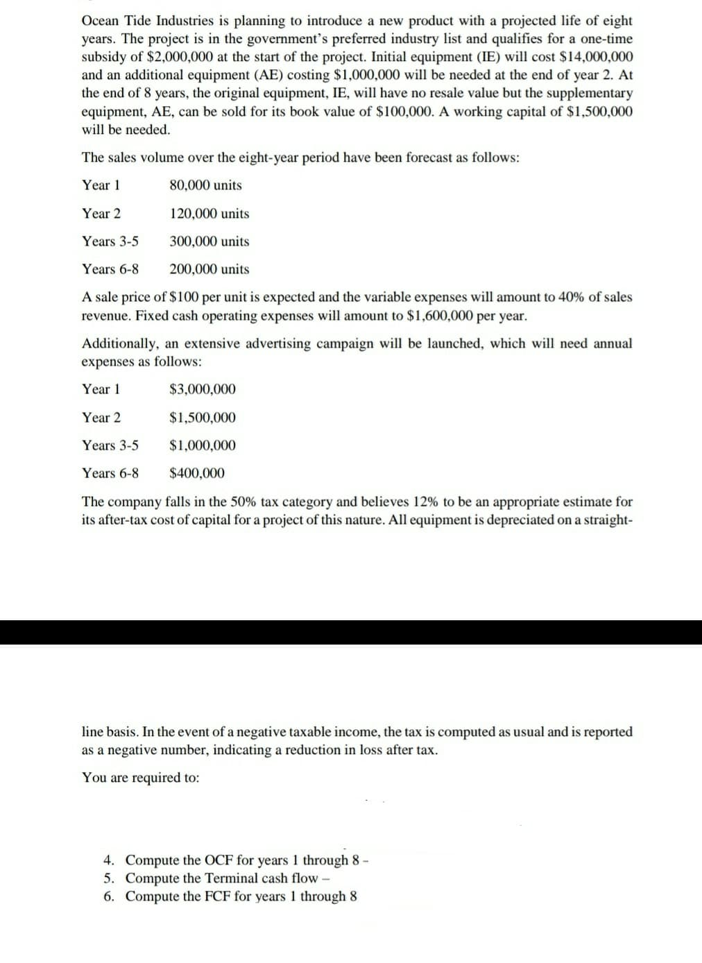 Ocean Tide Industries is planning to introduce a new product with a projected life of eight
years. The project is in the government’s preferred industry list and qualifies for a one-time
subsidy of $2,000,000 at the start of the project. Initial equipment (IE) will cost $14,000,000
and an additional equipment (AE) costing $1,000,000 will be needed at the end of year 2. At
the end of 8 years, the original equipment, IE, will have no resale value but the supplementary
equipment, AE, can be sold for its book value of $100,000. A working capital of $1,500,000
will be needed.
The sales volume over the eight-year period have been forecast as follows:
Year 1
80,000 units
Year 2
120,000 units
Years 3-5
300,000 units
Years 6-8
200,000 units
A sale price of $100 per unit is expected and the variable expenses will amount to 40% of sales
revenue. Fixed cash operating expenses will amount to $1,600,000 per year.
Additionally, an extensive advertising campaign will be launched, which will need annual
expenses as follows:
Year 1
$3,000,000
Year 2
$1,500,000
Years 3-5
$1,000,000
Years 6-8
$400,000
The company falls in the 50% tax category and believes 12% to be an appropriate estimate for
its after-tax cost of capital for a project of this nature. All equipment is depreciated on a straight-
line basis. In the event of a negative taxable income, the tax is computed as usual and is reported
as a negative number, indicating a reduction in loss after tax.
You are required to:
4. Compute the OCF for years 1 through 8 -
5. Compute the Terminal cash flow -
6. Compute the FCF for years 1 through 8
