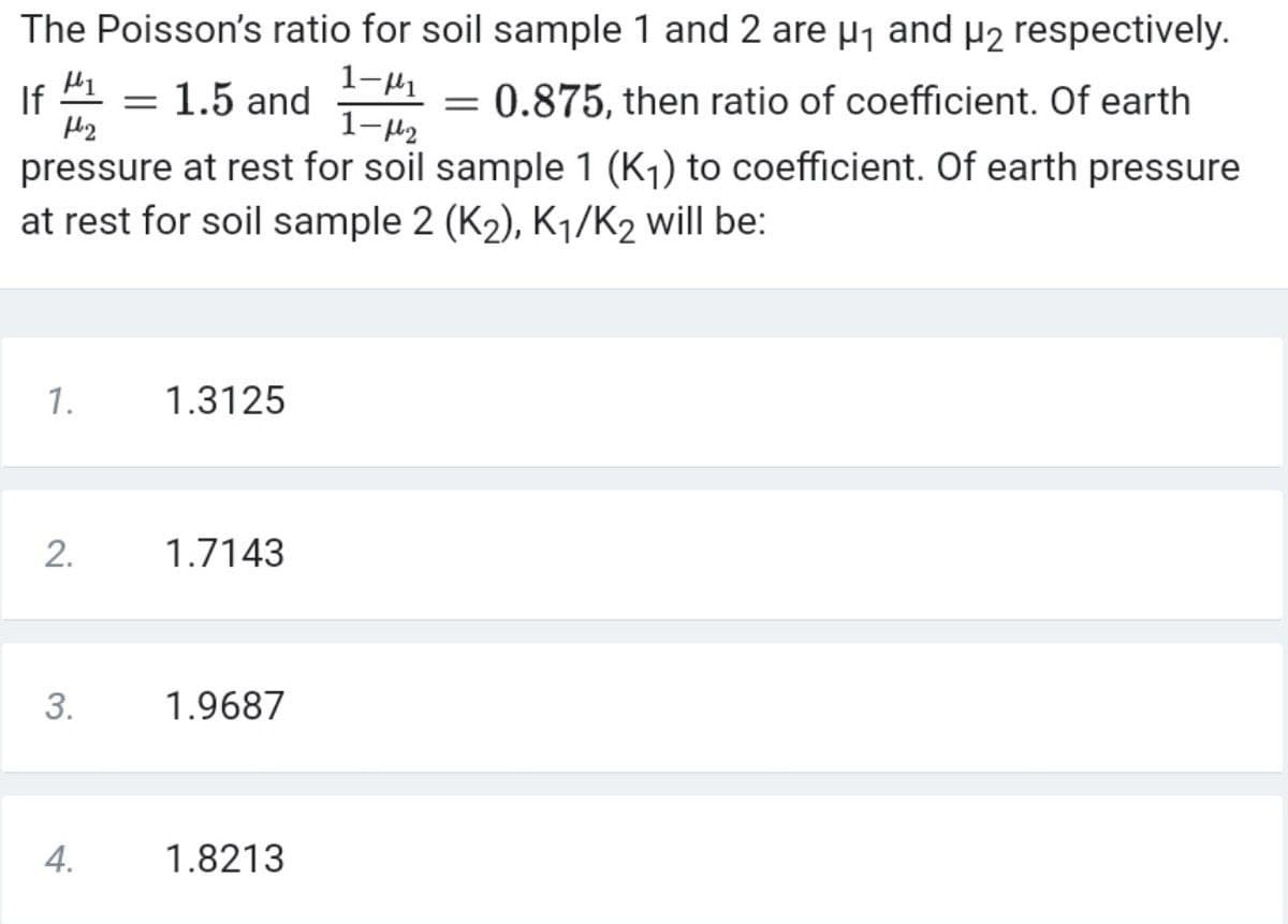 The Poisson's ratio for soil sample 1 and 2 are µj and µ2 respectively.
1-41
1-H2
If
1.5 and
0.875, then ratio of coefficient. Of earth
pressure at rest for soil sample 1 (Kj) to coefficient. Of earth pressure
at rest for soil sample 2 (K2), K1/K2 will be:
1.
1.3125
2.
1.7143
3.
1.9687
4.
1.8213
