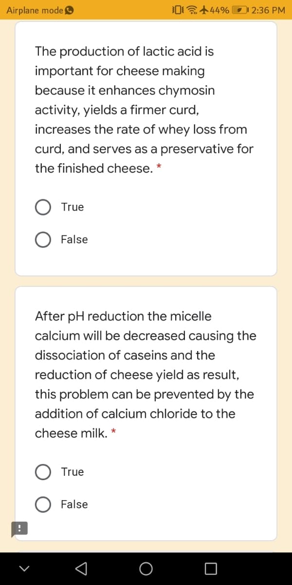 Airplane mode
0 444% 2:36 PM
The production of lactic acid is
important for cheese making
because it enhances chymosin
activity, yields a firmer curd,
increases the rate of whey loss from
curd, and serves as a preservative for
the finished cheese. *
True
False
After pH reduction the micelle
calcium will be decreased causing the
dissociation of caseins and the
reduction of cheese yield as result,
this problem can be prevented by the
addition of calcium chloride to the
cheese milk. *
True
False
O
