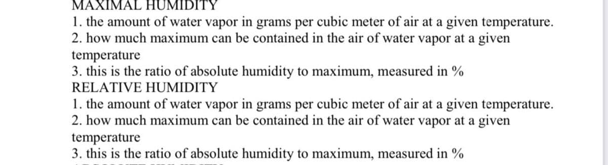 MAXIMAL HUMIDITY
1. the amount of water vapor in grams per cubic meter of air at a given temperature.
2. how much maximum can be contained in the air of water vapor at a given
temperature
3. this is the ratio of absolute humidity to maximum, measured in %
RELATIVE HUMIDITY
1. the amount of water vapor in grams per cubic meter of air at a given temperature.
2. how much maximum can be contained in the air of water vapor at a given
temperature
3. this is the ratio of absolute humidity to maximum, measured in %
