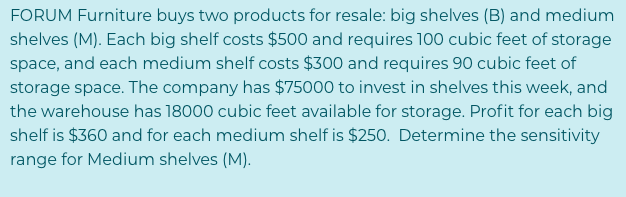 FORUM Furniture buys two products for resale: big shelves (B) and medium
shelves (M). Each big shelf costs $500 and requires 100 cubic feet of storage
space, and each medium shelf costs $300 and requires 90 cubic feet of
storage space. The company has $75000 to invest in shelves this week, and
the warehouse has 18000 cubic feet available for storage. Profit for each big
shelf is $360 and for each medium shelf is $250. Determine the sensitivity
range for Medium shelves (M).
