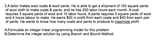 2.A tailor makes wool coats & wool pants. He is able to get a shipment of 150 square yards
of wool cloth to make coats & pants, and he has 200 labor hours each month. A coat
requires 3 square yards of wool and 10 labor hours. A pants requires 5 square yards of wool
and 4 hours labour to make. He earns $50 in profit from each coats and $40 from each pair
of pants. He wants to know how many coats and pants to produce to maximize profit
A.Formulate an integer linear programming model for this problem
B.Determine the integer solution by using Branch and Bound Method
