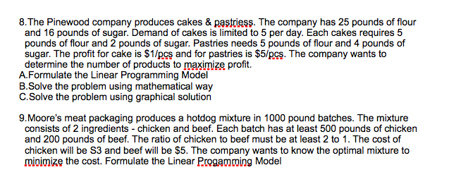 8. The Pinewood company produces cakes & pastriess. The company has 25 pounds of flour
and 16 pounds of sugar. Demand of cakes is limited to 5 per day. Each cakes requires 5
pounds of flour and 2 pounds of sugar. Pastries needs 5 pounds of flour and 4 pounds of
sugar. The profit for cake is $1/pcs and for pastries is $5/pcs. The company wants to
determine the number of products to maximize profit.
A.Formulate the Linear Programming Model
B.Solve the problem using mathematical way
C.Solve the problem using graphical solution
9.Moore's meat packaging produces a hotdog mixture in 1000 pound batches. The mixture
consists of 2 ingredients - chicken and beef. Each batch has at least 500 pounds of chicken
and 200 pounds of beef. The ratio of chicken to beef must be at least 2 to 1. The cost of
chicken will be S3 and beef will be $5. The company wants to know the optimal mixture to
mioimize the cost. Formulate the Linear Progamming Model
