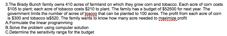 3.The Brady Bunch family owns 410 acres of farmland on which they grow corn and tobacco. Each acre of corn costs
$105 to plant; each acre of tobacco costs $210 to plant. The family has a budget of $52500 for next year. The
government limits the number of acres of toacco that can be planted to 100 acres. The profit from each acre of corn
is $300 and tobacco is$520. The family wants to know how many acre needed to maximize profit
A.Formulate the linear programming
B.Solve the problem using computer solution
C.Determine the sensitivity range for the budget
