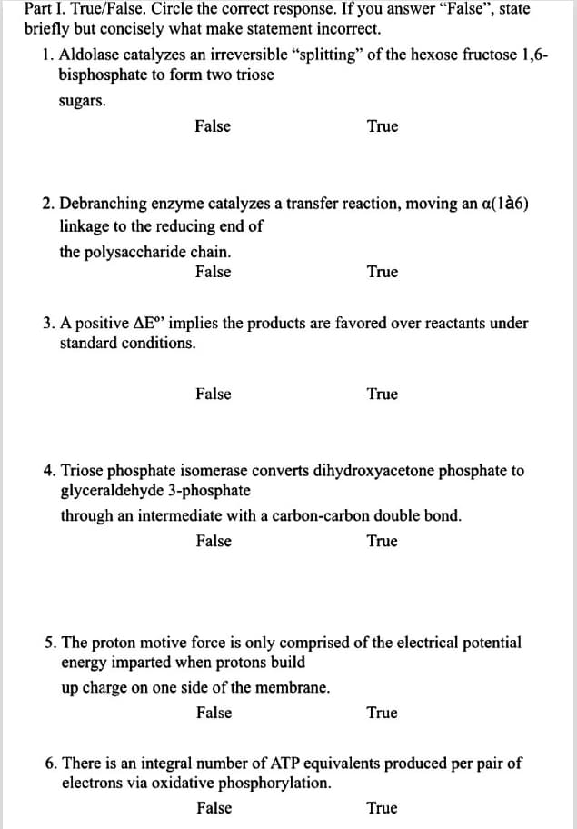 Part I. True/False. Circle the correct response. If you answer “False", state
briefly but concisely what make statement incorrect.
1. Aldolase catalyzes an irreversible "splitting" of the hexose fructose 1,6-
bisphosphate to form two triose
sugars.
False
True
2. Debranching enzyme catalyzes a transfer reaction, moving an a(là6)
linkage to the reducing end of
the polysaccharide chain.
False
True
3. A positive AE implies the products are favored over reactants under
standard conditions.
False
True
4. Triose phosphate isomerase converts dihydroxyacetone phosphate to
glyceraldehyde 3-phosphate
through an intermediate with a carbon-carbon double bond.
False
True
5. The proton motive force is only comprised of the electrical potential
energy imparted when protons build
up charge on one side of the membrane.
False
True
6. There is an integral number of ATP equivalents produced per pair of
electrons via oxidative phosphorylation.
False
True
