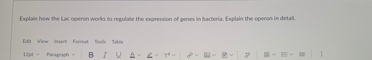 Explain how the Lac operon works to regulate the expression of genes in bacteria. Explain the operon in detail.
Edit View
Insert
Format Tools Table
12pt v
Paragraph v
В I
Ev EV
D2
