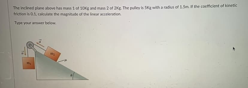 The inclined plane above has mass 1 of 10Kg and mass 2 of 2Kg. The pulley is 5Kg with a radius of 1.5m. If the coefficient of kinetic
friction is 0.1, calculate the magnitude of the linear acceleration.
Type your answer below.
m2
m
