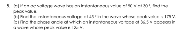 5. (a) If an ac voltage wave has an instantaneous value of 90 V at 30°, find the
peak value.
(b) Find the instantaneous voltage at 45 ° in the wave whose peak value is 175 V.
(c) Find the phase angle at which an instantaneous voltage of 36.5 V appears in
a wave whose peak value is 125 V.
