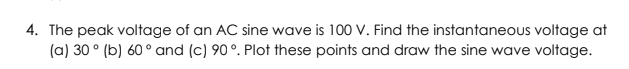 4. The peak voltage of an AC sine wave is 100 V. Find the instantaneous voltage at
(a) 30 ° (b) 60 ° and (c) 90°. Plot these points and draw the sine wave voltage.
