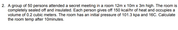 2. A group of 50 persons attended a secret meeting in a room 12m x 10m x 3m high. The room is
completely sealed off and insulated. Each person gives off 150 kcal/hr of heat and occupies a
volume of 0.2 cubic meters. The room has an initial pressure of 101.3 kpa and 16C. Calculate
the room temp after 10minutes.
