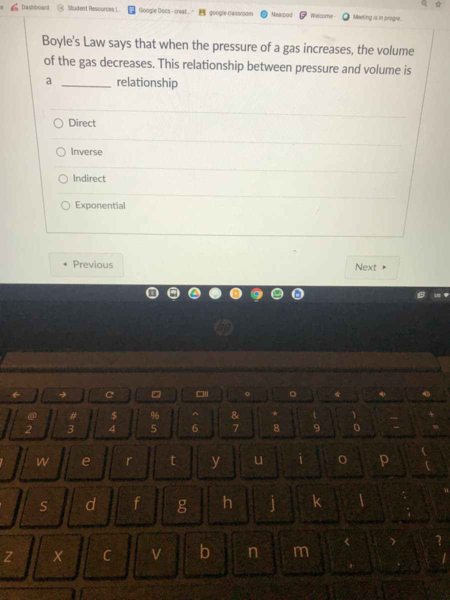 ce A Dashboard
Student Resources
E Google Docs - creat. A google classroom
O Nearpod e Welcome -
Meeting is in progre.
Boyle's Law says that when the pressure of a gas increases, the volume
of the gas decreases. This relationship between pressure and volume is
a
relationship
O Direct
O Inverse
O Indirect
O Exponential
« Previous
Next >
US
@
#
2$
%
3
4.
7
8.
9.
W
r
y
d.
h
k
C
V
n
m
