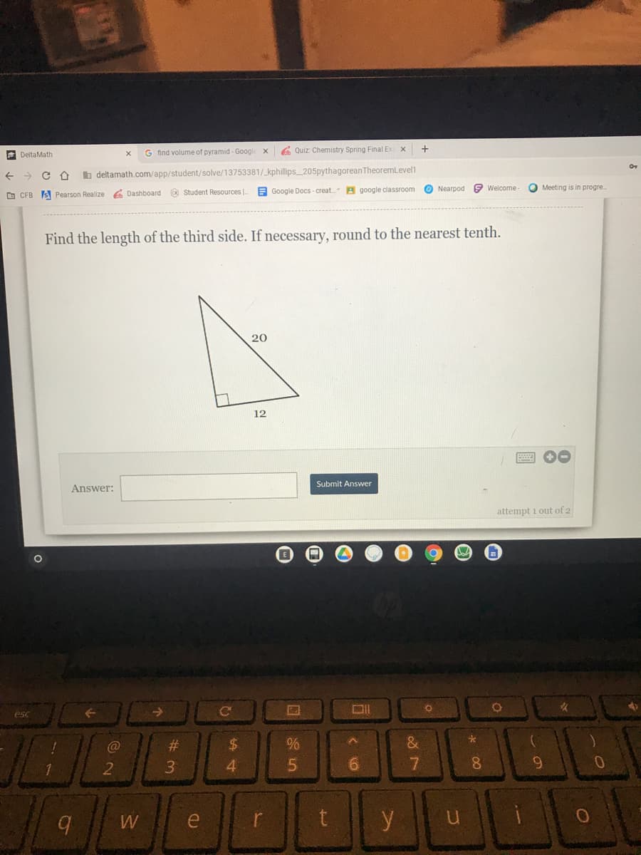 EN
G find volume of pyramid - Googl
6 Quiz: Chemistry Spring Final Ex
DeltaMath
b deltamath.com/app/student/solve/13753381/_kphillips_205pythagoreanTheoremLevel1
O Student Resources |.
E Google Docs - creat. A google classroom
O Nearpod
9 Welcome
Meeting is in progre.
O CFB
S Pearson Realize e Dashboard
Find the length of the third side. If necessary, round to the nearest tenth.
20
12
Submit Answer
Answer:
attempt i out of 2
esc
->
#3
24
3.
4.
6.
9.
W
e
y
